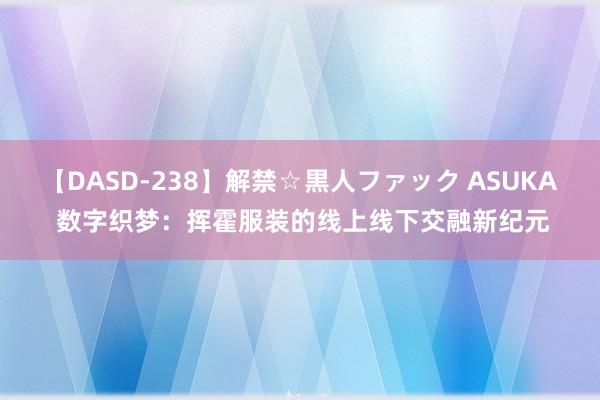 【DASD-238】解禁☆黒人ファック ASUKA 数字织梦：挥霍服装的线上线下交融新纪元