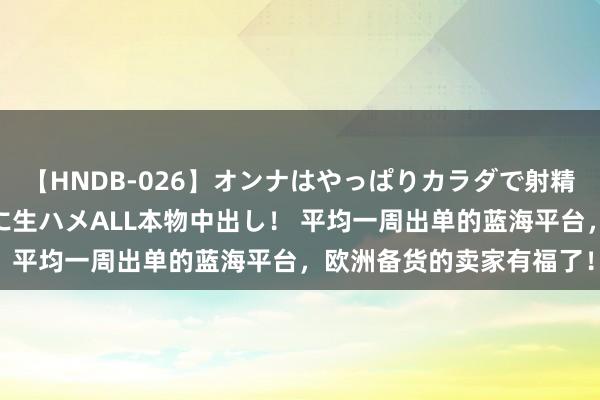 【HNDB-026】オンナはやっぱりカラダで射精する 厳選美巨乳ボディに生ハメALL本物中出し！ 平均一周出单的蓝海平台，欧洲备货的卖家有福了！