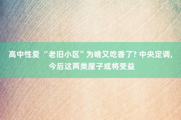 高中性爱 “老旧小区”为啥又吃香了? 中央定调， 今后这两类屋子或将受益