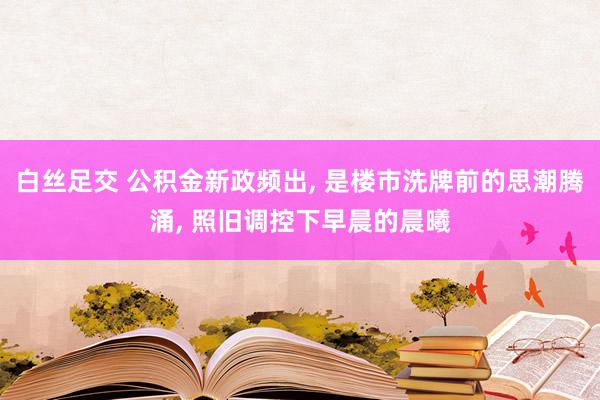 白丝足交 公积金新政频出, 是楼市洗牌前的思潮腾涌, 照旧调控下早晨的晨曦