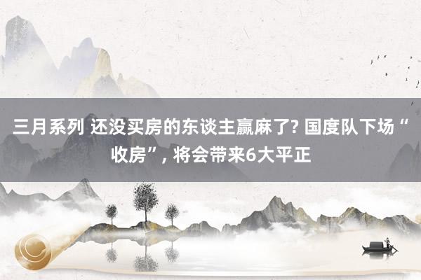 三月系列 还没买房的东谈主赢麻了? 国度队下场“收房”， 将会带来6大平正