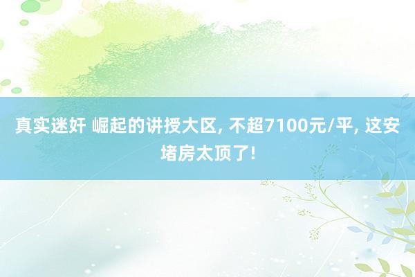 真实迷奸 崛起的讲授大区， 不超7100元/平， 这安堵房太顶了!