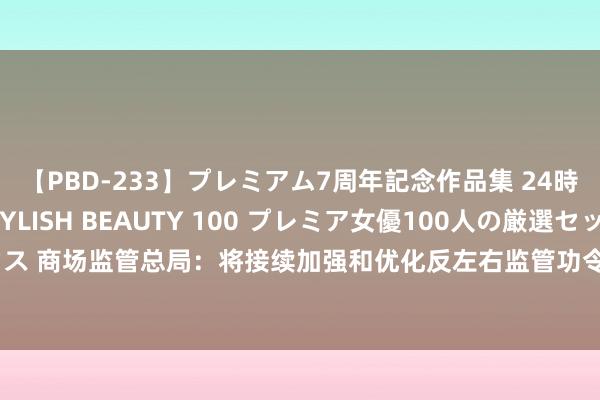 【PBD-233】プレミアム7周年記念作品集 24時間 PREMIUM STYLISH BEAUTY 100 プレミア女優100人の厳選セックス 商场监管总局：将接续加强和优化反左右监管功令，更好珍视商场顺次、弥补商场失灵