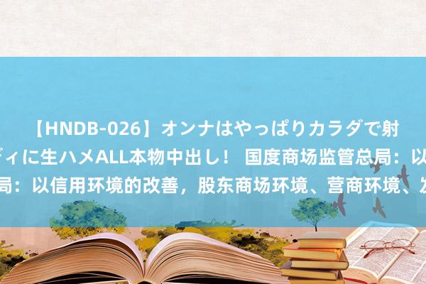 【HNDB-026】オンナはやっぱりカラダで射精する 厳選美巨乳ボディに生ハメALL本物中出し！ 国度商场监管总局：以信用环境的改善，股东商场环境、营商环境、发展环境不时向好向优