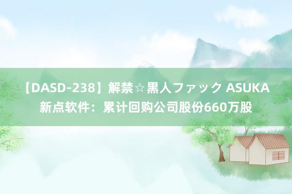 【DASD-238】解禁☆黒人ファック ASUKA 新点软件：累计回购公司股份660万股