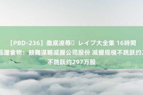 【PBD-236】徹底凌辱・レイプ大全集 16時間 第2集 品渥食物：鼓舞谋略减握公司股份 减握规模不跳跃约297万股