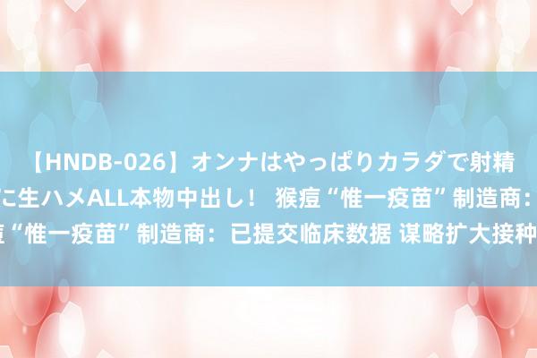 【HNDB-026】オンナはやっぱりカラダで射精する 厳選美巨乳ボディに生ハメALL本物中出し！ 猴痘“惟一疫苗”制造商：已提交临床数据 谋略扩大接种规模