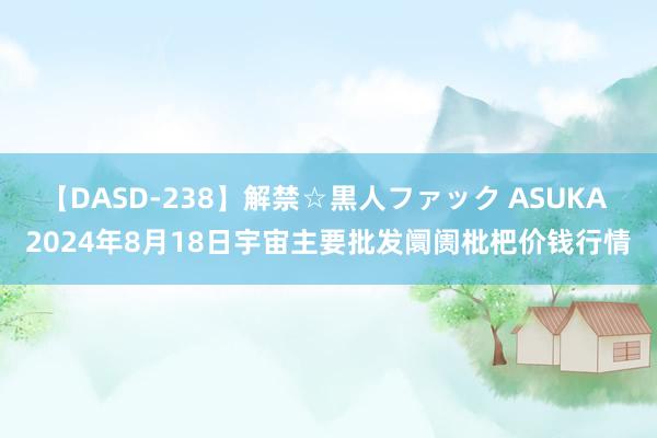 【DASD-238】解禁☆黒人ファック ASUKA 2024年8月18日宇宙主要批发阛阓枇杷价钱行情