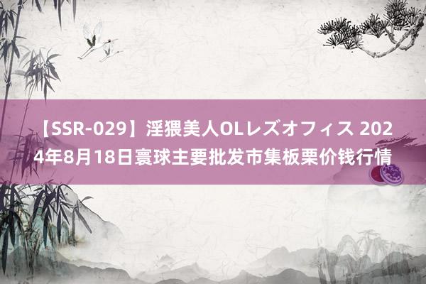 【SSR-029】淫猥美人OLレズオフィス 2024年8月18日寰球主要批发市集板栗价钱行情