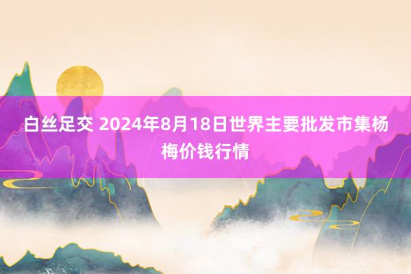 白丝足交 2024年8月18日世界主要批发市集杨梅价钱行情