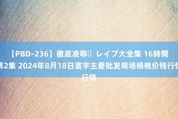 【PBD-236】徹底凌辱・レイプ大全集 16時間 第2集 2024年8月18日寰宇主要批发商场杨桃价钱行情