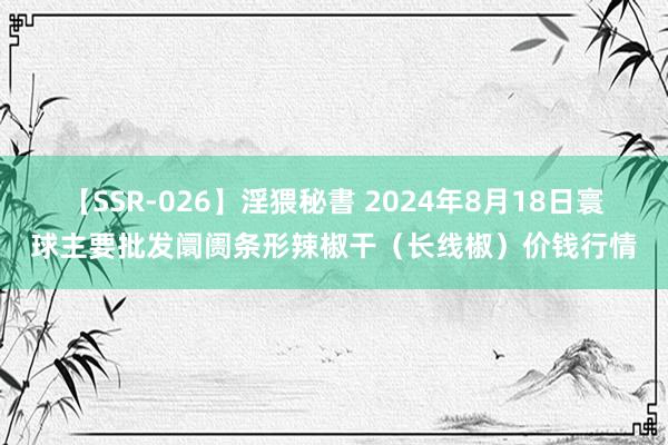 【SSR-026】淫猥秘書 2024年8月18日寰球主要批发阛阓条形辣椒干（长线椒）价钱行情