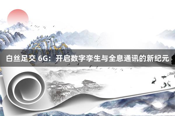 白丝足交 6G：开启数字孪生与全息通讯的新纪元