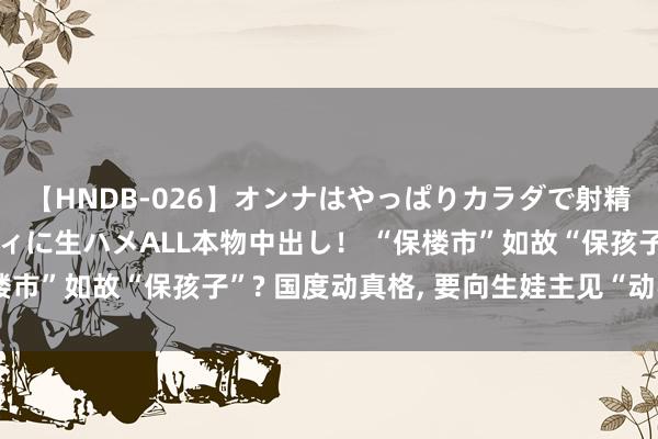 【HNDB-026】オンナはやっぱりカラダで射精する 厳選美巨乳ボディに生ハメALL本物中出し！ “保楼市”如故“保孩子”? 国度动真格, 要向生娃主见“动手”了