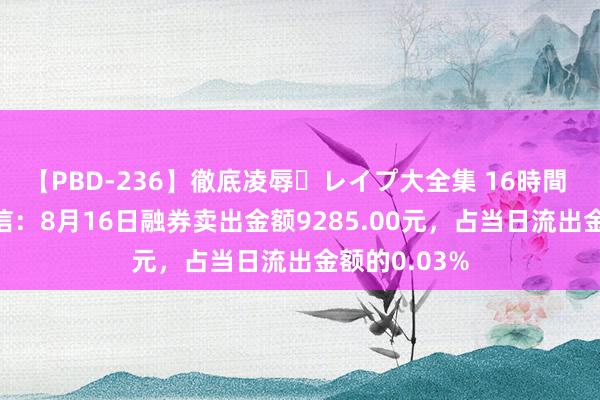 【PBD-236】徹底凌辱・レイプ大全集 16時間 第2集 海兰信：8月16日融券卖出金额9285.00元，占当日流出金额的0.03%