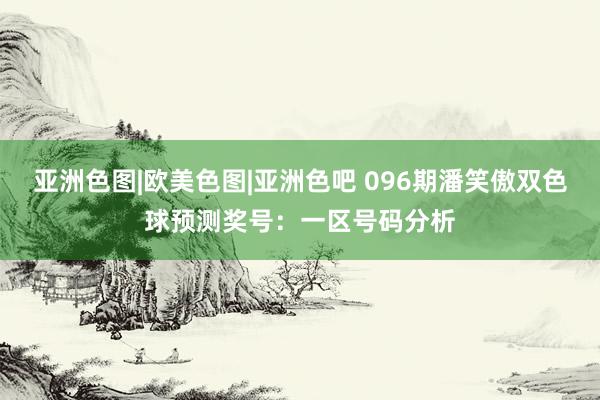 亚洲色图|欧美色图|亚洲色吧 096期潘笑傲双色球预测奖号：一区号码分析