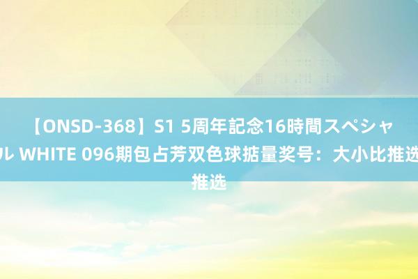 【ONSD-368】S1 5周年記念16時間スペシャル WHITE 096期包占芳双色球掂量奖号：大小比推选