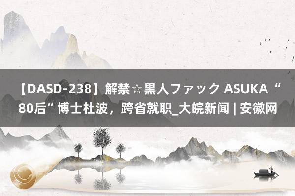 【DASD-238】解禁☆黒人ファック ASUKA “80后”博士杜波，跨省就职_大皖新闻 | 安徽网