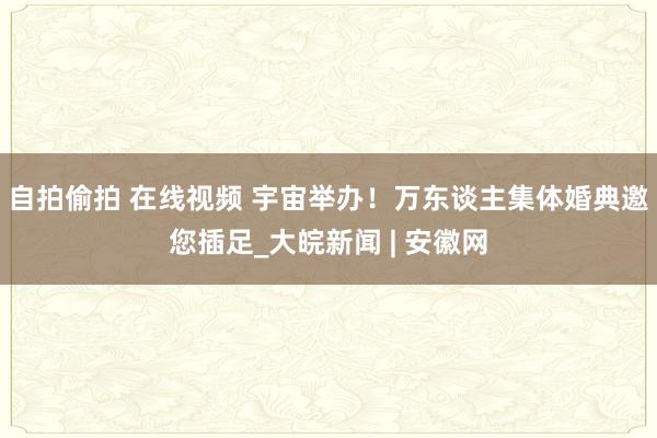 自拍偷拍 在线视频 宇宙举办！万东谈主集体婚典邀您插足_大皖新闻 | 安徽网