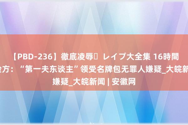 【PBD-236】徹底凌辱・レイプ大全集 16時間 第2集 韩检方：“第一夫东谈主”领受名牌包无罪人嫌疑_大皖新闻 | 安徽网