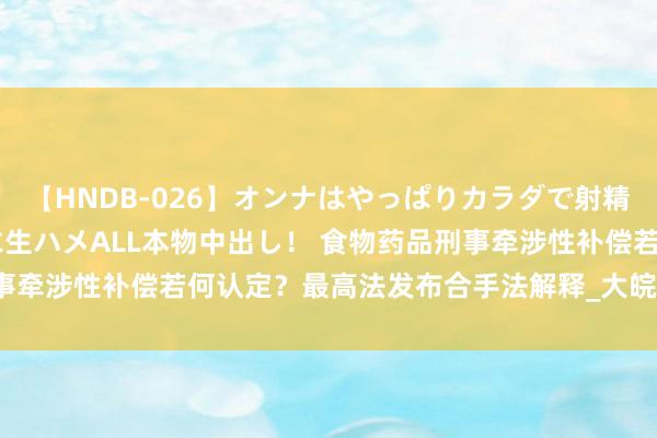 【HNDB-026】オンナはやっぱりカラダで射精する 厳選美巨乳ボディに生ハメALL本物中出し！ 食物药品刑事牵涉性补偿若何认定？最高法发布合手法解释_大皖新闻 | 安徽网