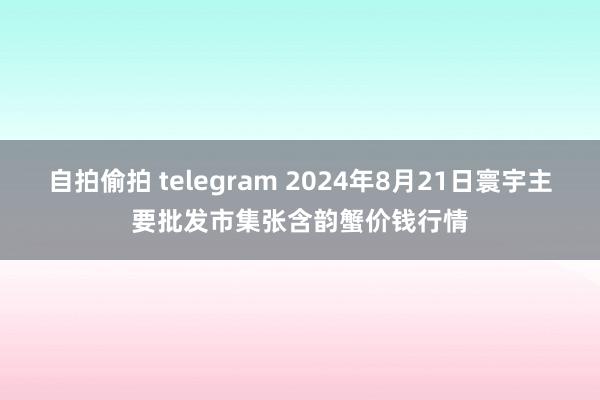 自拍偷拍 telegram 2024年8月21日寰宇主要批发市集张含韵蟹价钱行情