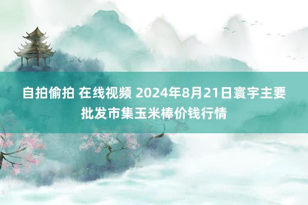 自拍偷拍 在线视频 2024年8月21日寰宇主要批发市集玉米棒价钱行情