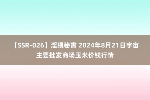 【SSR-026】淫猥秘書 2024年8月21日宇宙主要批发商场玉米价钱行情