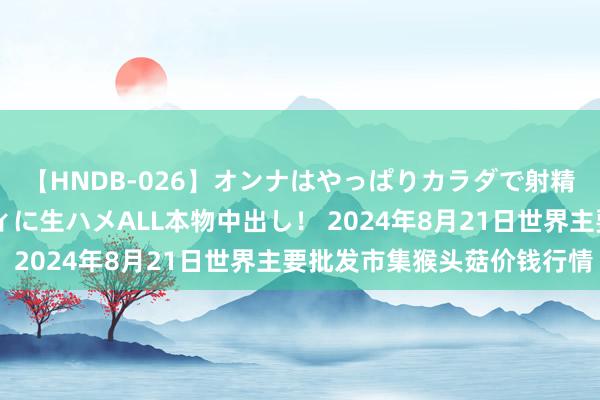 【HNDB-026】オンナはやっぱりカラダで射精する 厳選美巨乳ボディに生ハメALL本物中出し！ 2024年8月21日世界主要批发市集猴头菇价钱行情