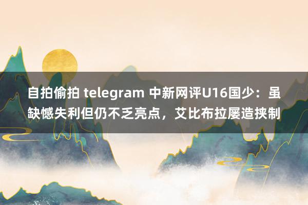 自拍偷拍 telegram 中新网评U16国少：虽缺憾失利但仍不乏亮点，艾比布拉屡造挟制