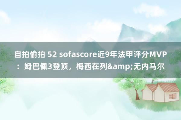 自拍偷拍 52 sofascore近9年法甲评分MVP：姆巴佩3登顶，梅西在列&无内马尔