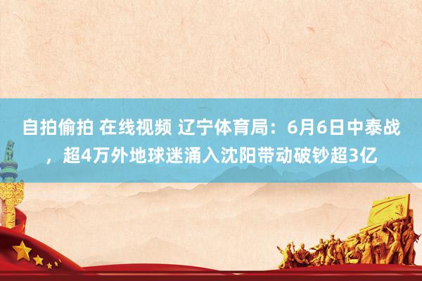 自拍偷拍 在线视频 辽宁体育局：6月6日中泰战，超4万外地球迷涌入沈阳带动破钞超3亿