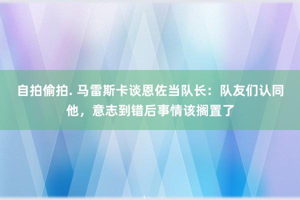 自拍偷拍. 马雷斯卡谈恩佐当队长：队友们认同他，意志到错后事情该搁置了