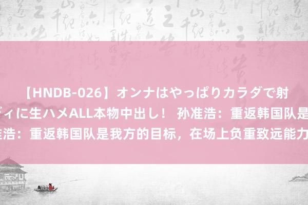 【HNDB-026】オンナはやっぱりカラダで射精する 厳選美巨乳ボディに生ハメALL本物中出し！ 孙准浩：重返韩国队是我方的目标，在场上负重致远能力不留缺憾