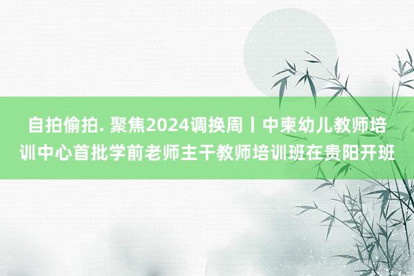 自拍偷拍. 聚焦2024调换周丨中柬幼儿教师培训中心首批学前老师主干教师培训班在贵阳开班