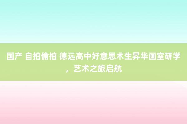 国产 自拍偷拍 德远高中好意思术生昇华画室研学，艺术之旅启航