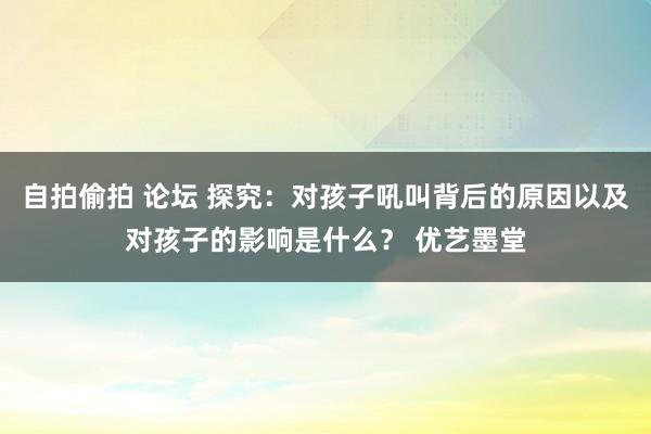 自拍偷拍 论坛 探究：对孩子吼叫背后的原因以及对孩子的影响是什么？ 优艺墨堂