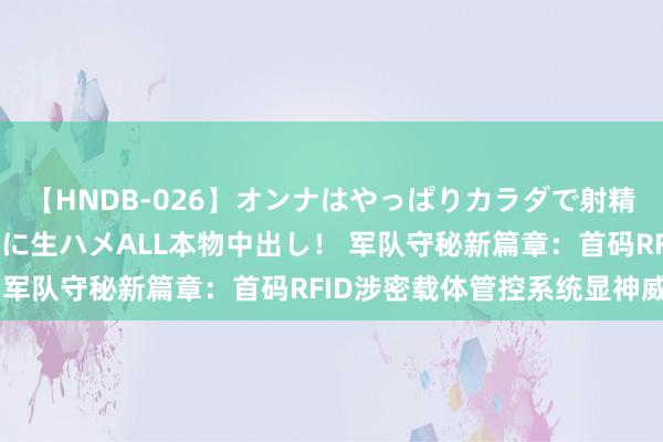 【HNDB-026】オンナはやっぱりカラダで射精する 厳選美巨乳ボディに生ハメALL本物中出し！ 军队守秘新篇章：首码RFID涉密载体管控系统显神威