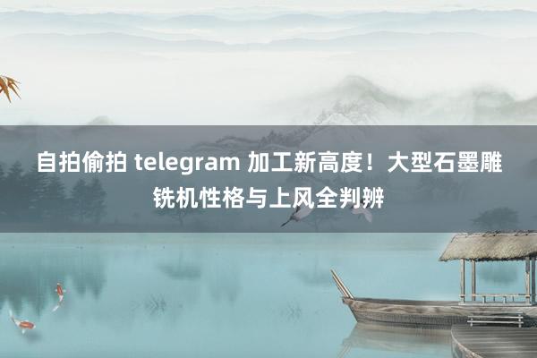 自拍偷拍 telegram 加工新高度！大型石墨雕铣机性格与上风全判辨