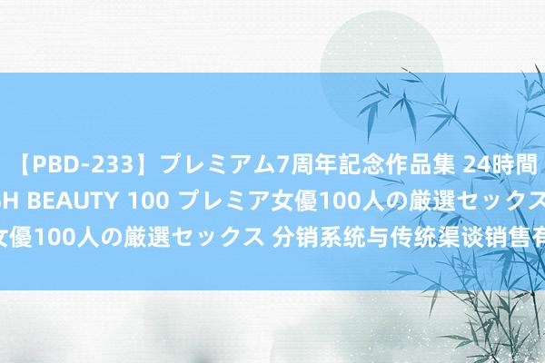 【PBD-233】プレミアム7周年記念作品集 24時間 PREMIUM STYLISH BEAUTY 100 プレミア女優100人の厳選セックス 分销系统与传统渠谈销售有什么永诀？