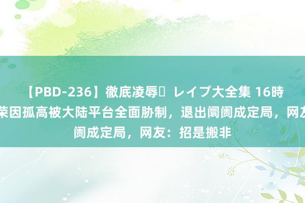 【PBD-236】徹底凌辱・レイプ大全集 16時間 第2集 长荣因孤高被大陆平台全面胁制，退出阛阓成定局，网友：招是搬非