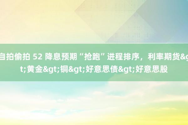 自拍偷拍 52 降息预期“抢跑”进程排序，利率期货>黄金>铜>好意思债>好意思股