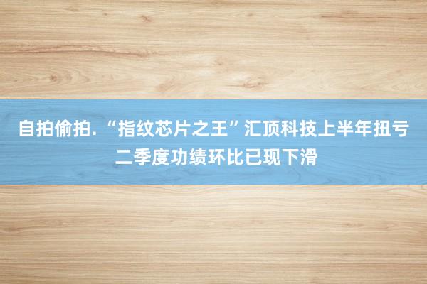 自拍偷拍. “指纹芯片之王”汇顶科技上半年扭亏 二季度功绩环比已现下滑