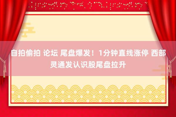 自拍偷拍 论坛 尾盘爆发！1分钟直线涨停 西部灵通发认识股尾盘拉升