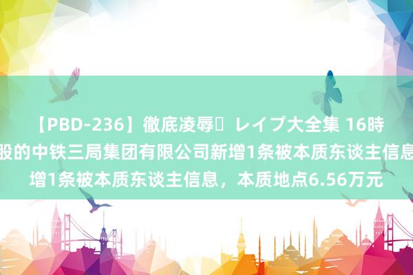 【PBD-236】徹底凌辱・レイプ大全集 16時間 第2集 中国中铁控股的中铁三局集团有限公司新增1条被本质东谈主信息，本质地点6.56万元