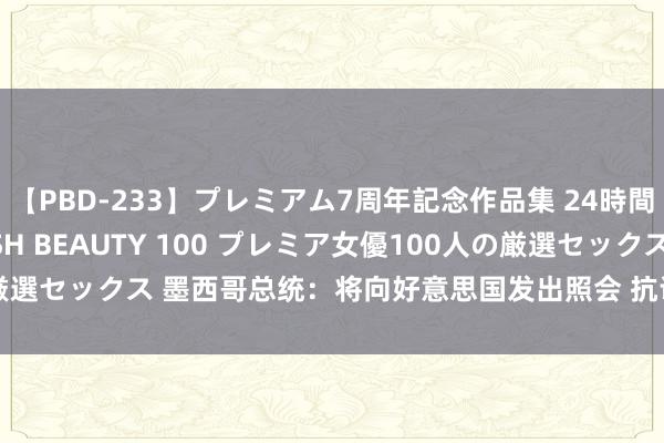 【PBD-233】プレミアム7周年記念作品集 24時間 PREMIUM STYLISH BEAUTY 100 プレミア女優100人の厳選セックス 墨西哥总统：将向好意思国发出照会 抗议好意思方抵制方针计谋