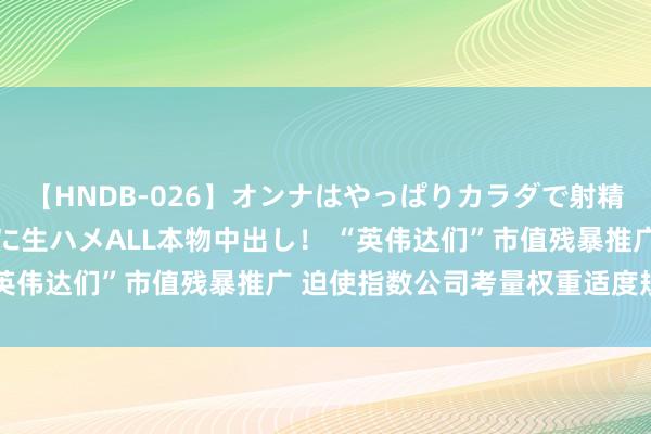 【HNDB-026】オンナはやっぱりカラダで射精する 厳選美巨乳ボディに生ハメALL本物中出し！ “英伟达们”市值残暴推广 迫使指数公司考量权重适度规则