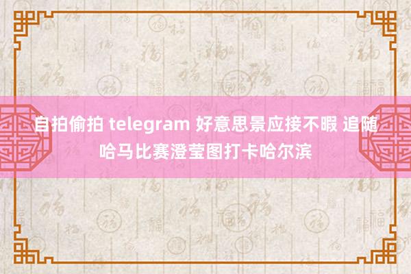 自拍偷拍 telegram 好意思景应接不暇 追随哈马比赛澄莹图打卡哈尔滨