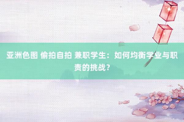 亚洲色图 偷拍自拍 兼职学生：如何均衡学业与职责的挑战？