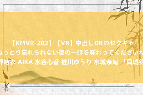 【KMVR-202】【VR】中出しOKのセクキャバにようこそ◆～濃密ねっとり忘れられない夜の一時を味わってくださいね◆～ 波多野結衣 AIKA 水谷心音 推川ゆうり 水城奈緒 「同城约炮神器！快来找到身边的炮友！」